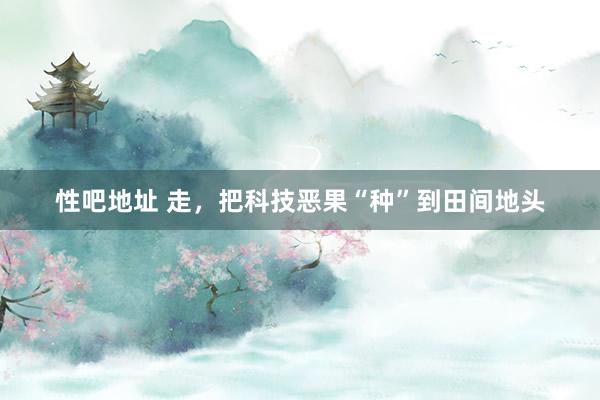 性吧地址 走，把科技恶果“种”到田间地头
