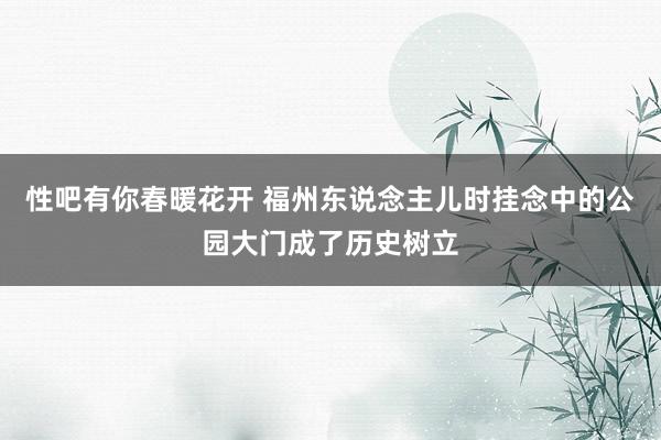 性吧有你春暖花开 福州东说念主儿时挂念中的公园大门成了历史树立