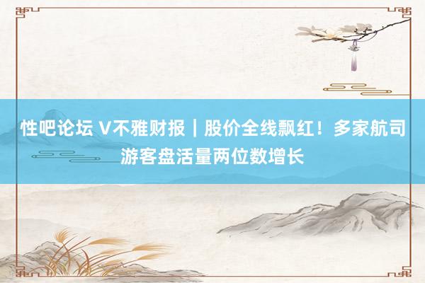 性吧论坛 V不雅财报｜股价全线飘红！多家航司游客盘活量两位数增长