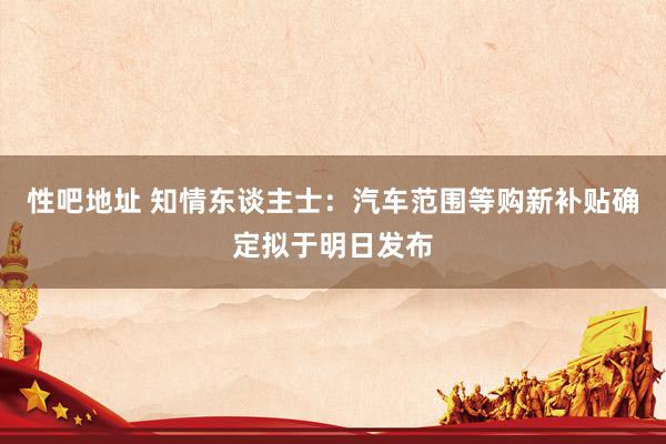 性吧地址 知情东谈主士：汽车范围等购新补贴确定拟于明日发布