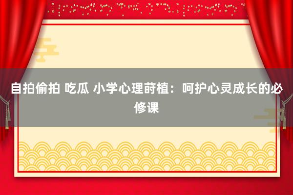 自拍偷拍 吃瓜 小学心理莳植：呵护心灵成长的必修课