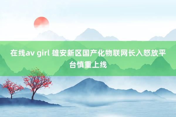在线av girl 雄安新区国产化物联网长入怒放平台慎重上线