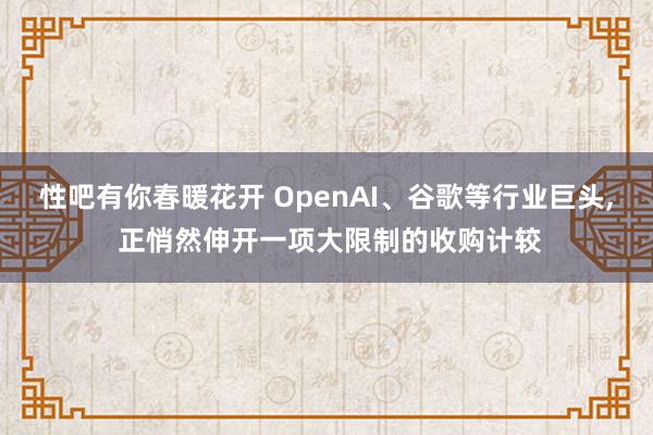 性吧有你春暖花开 OpenAI、谷歌等行业巨头, 正悄然伸开一项大限制的收购计较