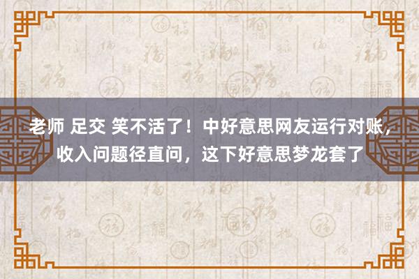老师 足交 笑不活了！中好意思网友运行对账，收入问题径直问，这下好意思梦龙套了