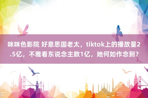 咪咪色影院 好意思国老太，tiktok上的播放量2.5亿，不雅看东说念主数1亿，她何如作念到？