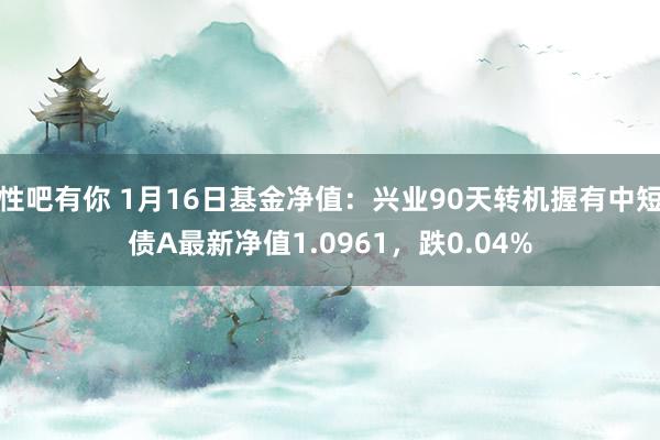 性吧有你 1月16日基金净值：兴业90天转机握有中短债A最新净值1.0961，跌0.04%