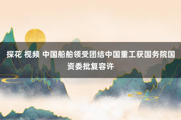 探花 视频 中国船舶领受团结中国重工获国务院国资委批复容许