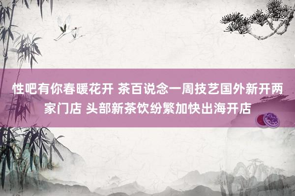 性吧有你春暖花开 茶百说念一周技艺国外新开两家门店 头部新茶饮纷繁加快出海开店