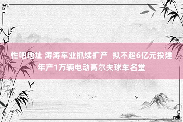 性吧地址 涛涛车业抓续扩产  拟不超6亿元投建年产1万辆电动高尔夫球车名堂