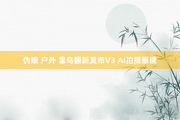 伪娘 户外 雷鸟翻新发布V3 AI拍摄眼镜