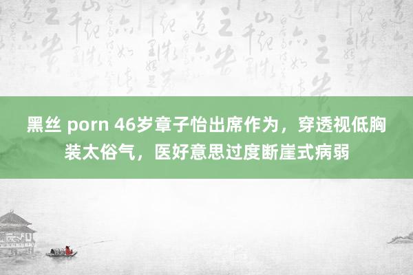 黑丝 porn 46岁章子怡出席作为，穿透视低胸装太俗气，医好意思过度断崖式病弱