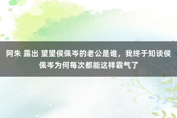 阿朱 露出 望望侯佩岑的老公是谁，我终于知谈侯佩岑为何每次都能这样霸气了
