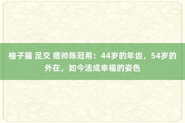 柚子猫 足交 痞帅陈冠希：44岁的年齿，54岁的外在，如今活成幸福的姿色