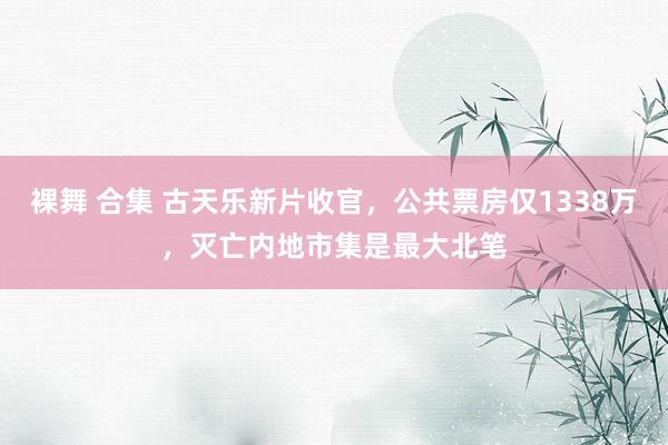 裸舞 合集 古天乐新片收官，公共票房仅1338万，灭亡内地市集是最大北笔