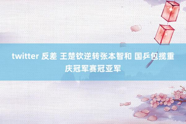 twitter 反差 王楚钦逆转张本智和 国乒包揽重庆冠军赛冠亚军
