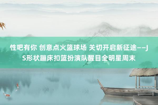 性吧有你 创意点火篮球场 关切开启新征途——JS形状蹦床扣篮扮演队醒目全明星周末