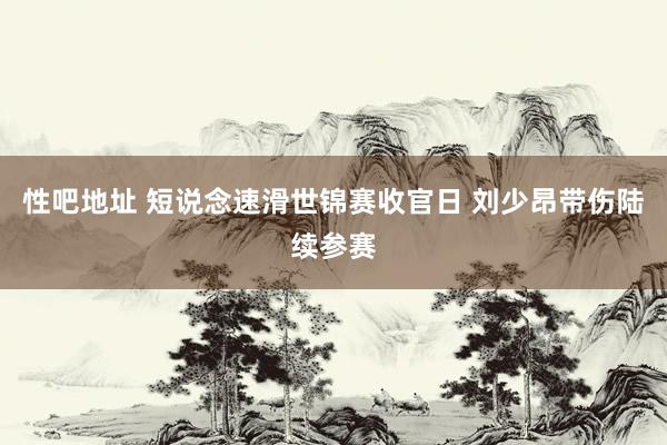 性吧地址 短说念速滑世锦赛收官日 刘少昂带伤陆续参赛