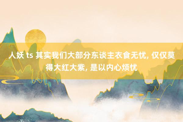 人妖 ts 其实我们大部分东谈主衣食无忧, 仅仅莫得大红大紫, 是以内心烦忧