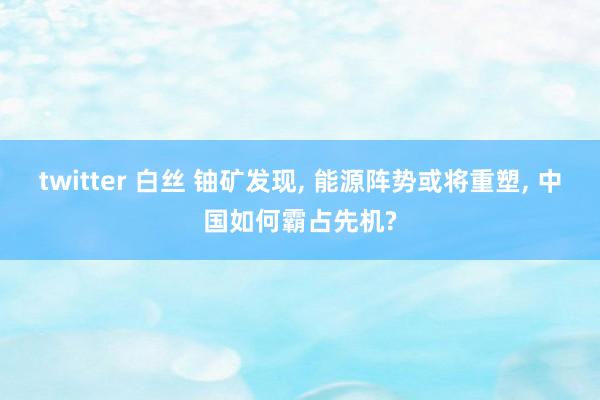 twitter 白丝 铀矿发现, 能源阵势或将重塑, 中国如何霸占先机?