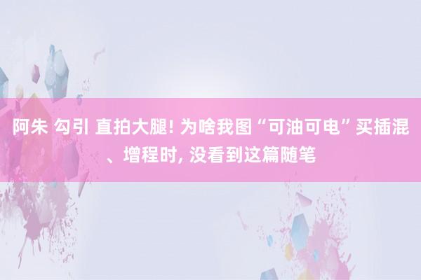 阿朱 勾引 直拍大腿! 为啥我图“可油可电”买插混、增程时, 没看到这篇随笔