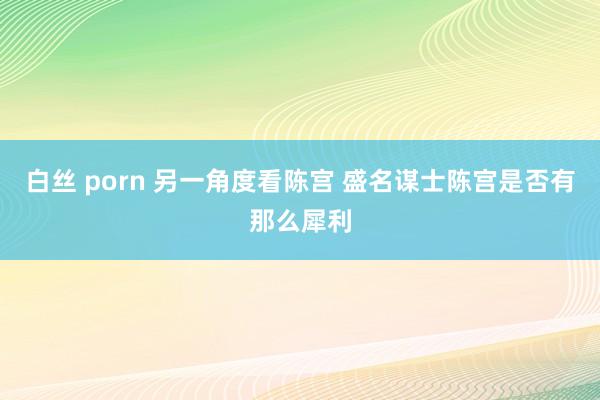 白丝 porn 另一角度看陈宫 盛名谋士陈宫是否有那么犀利
