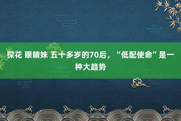 探花 眼睛妹 五十多岁的70后，“低配使命”是一种大趋势