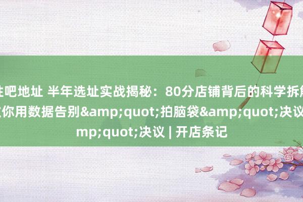 性吧地址 半年选址实战揭秘：80分店铺背后的科学拆解，手把手教你用数据告别&quot;拍脑袋&quot;决议 | 开店条记