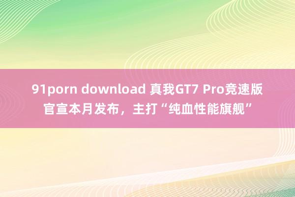 91porn download 真我GT7 Pro竞速版官宣本月发布，主打“纯血性能旗舰”