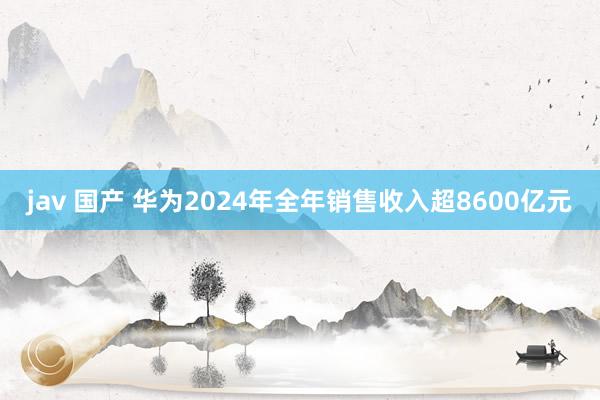 jav 国产 华为2024年全年销售收入超8600亿元