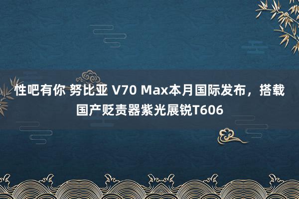 性吧有你 努比亚 V70 Max本月国际发布，搭载国产贬责器紫光展锐T606