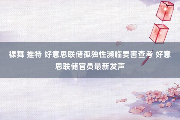 裸舞 推特 好意思联储孤独性濒临要害查考 好意思联储官员最新发声