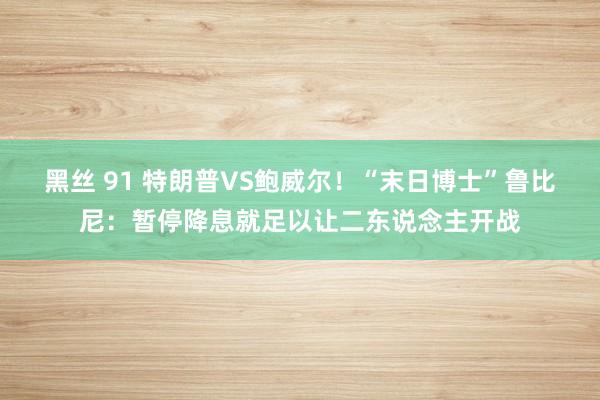 黑丝 91 特朗普VS鲍威尔！“末日博士”鲁比尼：暂停降息就足以让二东说念主开战
