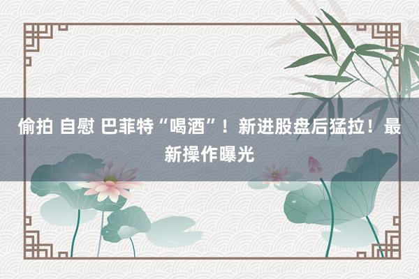 偷拍 自慰 巴菲特“喝酒”！新进股盘后猛拉！最新操作曝光