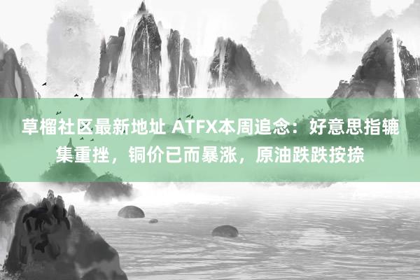 草榴社区最新地址 ATFX本周追念：好意思指辘集重挫，铜价已而暴涨，原油跌跌按捺