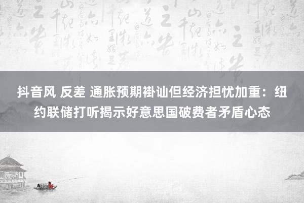抖音风 反差 通胀预期褂讪但经济担忧加重：纽约联储打听揭示好意思国破费者矛盾心态