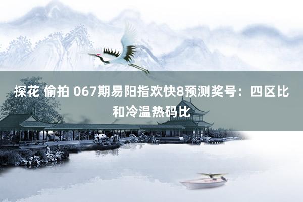 探花 偷拍 067期易阳指欢快8预测奖号：四区比和冷温热码比