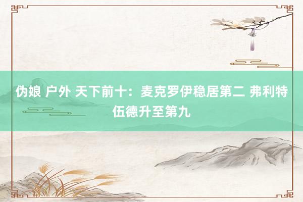 伪娘 户外 天下前十：麦克罗伊稳居第二 弗利特伍德升至第九