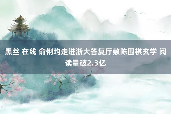 黑丝 在线 俞俐均走进浙大答复厅敷陈围棋玄学 阅读量破2.3亿