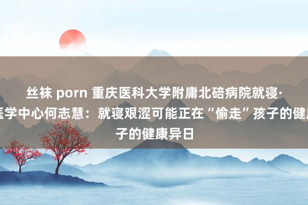丝袜 porn 重庆医科大学附庸北碚病院就寝·心身医学中心何志慧：就寝艰涩可能正在“偷走”孩子的健康异日