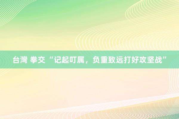 台灣 拳交 “记起叮属，负重致远打好攻坚战”