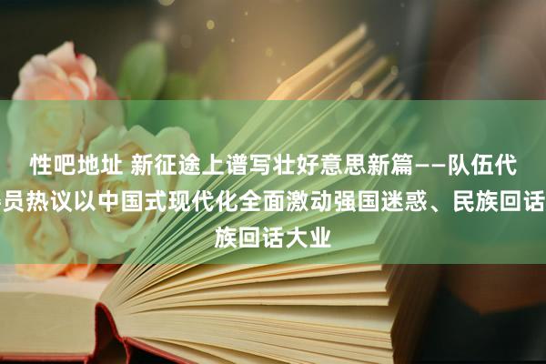 性吧地址 新征途上谱写壮好意思新篇——队伍代表委员热议以中国式现代化全面激动强国迷惑、民族回话大业