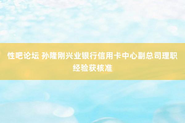 性吧论坛 孙隆刚兴业银行信用卡中心副总司理职经验获核准