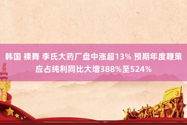 韩国 裸舞 李氏大药厂盘中涨超13% 预期年度鞭策应占纯利同比大增388%至524%