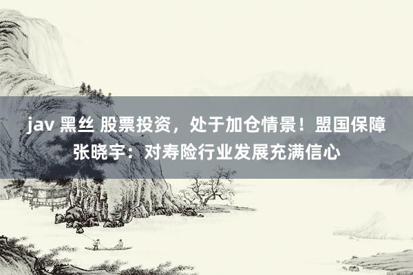jav 黑丝 股票投资，处于加仓情景！盟国保障张晓宇：对寿险行业发展充满信心