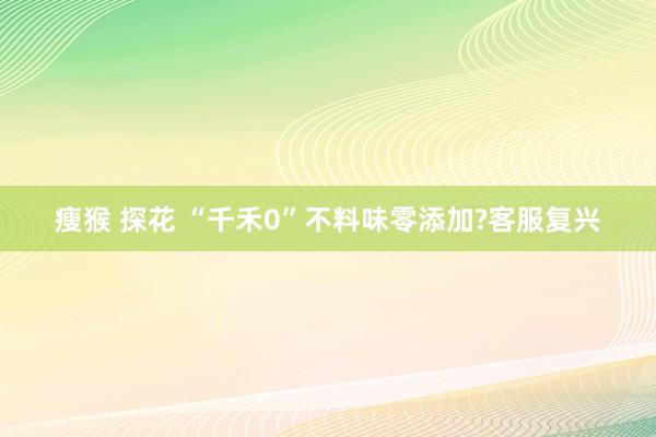 瘦猴 探花 “千禾0”不料味零添加?客服复兴
