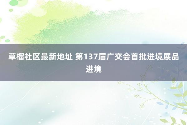 草榴社区最新地址 第137届广交会首批进境展品进境