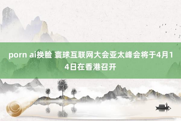 porn ai换脸 寰球互联网大会亚太峰会将于4月14日在香港召开