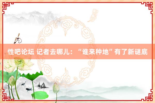 性吧论坛 记者去哪儿：“谁来种地”有了新谜底