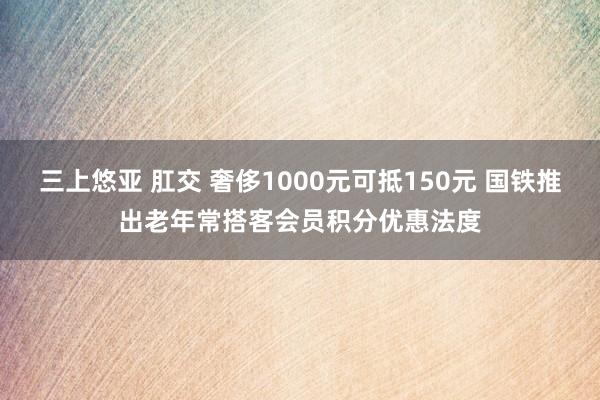 三上悠亚 肛交 奢侈1000元可抵150元 国铁推出老年常搭客会员积分优惠法度