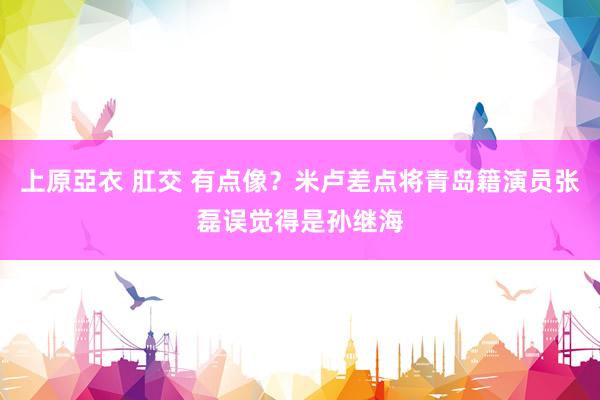 上原亞衣 肛交 有点像？米卢差点将青岛籍演员张磊误觉得是孙继海